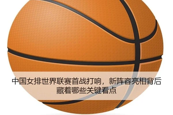 中国女排世界联赛首战打响，新阵容亮相背后藏着哪些关键看点 - kaiyun